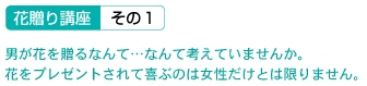 花贈り講座 その1 男が花を贈るなんて…なんて考えていませんか。花をプレゼントされて喜ぶのは女性だけとは限りません。