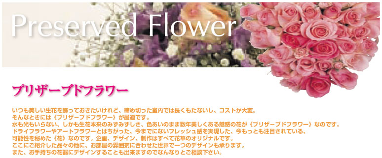 プリザーブドフラワー いつも美しい生花を飾っておきたいけれど、締め切った室内では長くもたないし、コストが大変。そんなときには<プリザーブドフラワー>が最適です。水も光もいらない、しかも生花本来のみずみずしさ、色あいのまま数年美しくある魅惑の花が<プリザーブドフラワー>なのです。ドライフラワーやアートフラワーとはちがった、今までにないフレッシュ感を実現した、今もっとも注目されている、可能性を秘めた<花>なのです。気買う、デザイン、制作はすべて花華のオリジナルです。ここにご紹介した品々の他に。お部屋の雰囲気に合わせた世界で一つのデザインも承ります。また、お手持ちの花器にデザインすることも出来ますのでなんなりとご相談下さい。
